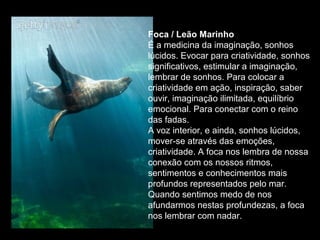 Foca / Leão Marinho
É a medicina da imaginação, sonhos
lúcidos. Evocar para criatividade, sonhos
significativos, estimular a imaginação,
lembrar de sonhos. Para colocar a
criatividade em ação, inspiração, saber
ouvir, imaginação ilimitada, equilíbrio
emocional. Para conectar com o reino
das fadas.
A voz interior, e ainda, sonhos lúcidos,
mover-se através das emoções,
criatividade. A foca nos lembra de nossa
conexão com os nossos ritmos,
sentimentos e conhecimentos mais
profundos representados pelo mar.
Quando sentimos medo de nos
afundarmos nestas profundezas, a foca
nos lembrar com nadar.

 