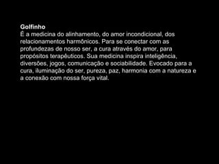 Golfinho  É a medicina do alinhamento, do amor incondicional, dos relacionamentos harmônicos. Para se conectar com as profundezas de nosso ser, a cura através do amor, para propósitos terapêuticos. Sua medicina inspira inteligência, diversões, jogos, comunicação e sociabilidade. Evocado para a cura, iluminação do ser, pureza, paz, harmonia com a natureza e a conexão com nossa força vital.  