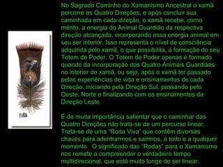 No Sagrado Caminho do Xamanismo Ancestral o xamã percorre as Quatro Direções, e após concluir sua caminhada em cada direção, o xamã recebe, como mérito, a energia do Animal Guardião da respectiva direção alcançada, incorporando essa energia animal em seu ser interior. Isso representa o nível de consciência adquirida pelo xamã, o que possibilita, a formação do seu Totem de Poder. O Totem de Poder apenas é formado quando da incorporação dos Quatro Animais Guardiães no interior do xamã, ou seja, após o xamã ter passado pelas experiências de vida e ensinamentos de cada Direção, iniciando pela Direção Sul, passando pelo Oeste, Norte e finalizando com os ensinamentos da Direção Leste. É de muita importância salientar que o caminhar das Quatro Direções não trata-se de um percurso linear. Trata-se de uma “Roda Viva” que contêm diversas chaves para adentrarmos e sairmos, a todo e a qualquer momento.  O significado das “Rodas” para o Xamanismo nos remete a compreender o verdadeiro tempo multidirecional, que está muito longe de ser linear. 