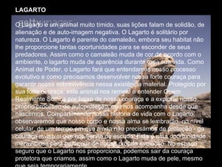 LAGARTO   O Lagarto é um animal muito tímido, suas lições falam de solidão, de alienação e de auto-imagem negativa. O Lagarto é solitário por natureza. O Lagarto é parente do camaleão, embora seu habitat não lhe proporcione tantas oportunidades para se esconder de seus predadores. Assim como o camaleão muda de cor de acordo com o ambiente, o lagarto muda de aparência durante toda sua vida. Como Animal de Poder, o Lagarto fará que entendamos nosso processo evolutivo e como precisamos desenvolver nossa forte couraça para garantir nossa sobrevivência nessa existência material. Protegido por sua forte couraça, este animal nos remete a entender Quem Realmente Somos por baixo de nossa couraça e a explorar nosso próprio processo de autoproteção, que nos acompanha desde que nascemos. Compartilhando nossa história de vida com o Lagarto, observaremos que nosso corpo e nossa alma se lembrarão, no nível celular, de um tempo em que ainda não precisámos de proteção - da couraça invisível que nos servia de escudo. Esta é uma oportunidade maravilhosa para participar de nossa própria evolução. No espaço seguro que o Lagarto nos proporciona, podemos sair da couraça protetora que criamos, assim como o Lagarto muda de pele, mesmo que seja temporariamente.  