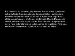Ë a medicina do otimismo, dos sonhos. Ensina sobre o passado, sobrevivência. Para questões de transformações, quando não sabemos ao certo o que e se devemos transformar algo. Para obter coragem para ir em frente, em tempos difíceis. Para deixar coisas velhas e criar novas coisas. Para renovar , adaptar-se ao novo. Para obter clareza em lados sóbrios da realidade. Para obter sonhos esclarecedores, e prestar maior atenção a eles.  