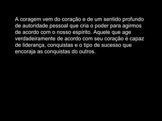 A coragem vem do coração e de um sentido profundo de autoridade pessoal que cria o poder para agirmos de acordo com o nosso espírito. Aquele que age verdadeiramente de acordo com seu coração é capaz de liderança, conquistas e o tipo de sucesso que encoraja as conquistas do outros.  