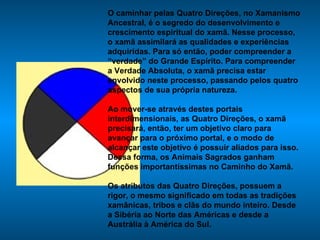 O caminhar pelas Quatro Direções, no Xamanismo Ancestral, é o segredo do desenvolvimento e crescimento espiritual do xamã. Nesse processo, o xamã assimilará as qualidades e experiências adquiridas. Para só então, poder compreender a “verdade” do Grande Espírito. Para compreender a Verdade Absoluta, o xamã precisa estar envolvido neste processo, passando pelos quatro aspectos de sua própria natureza.  Ao mover-se através destes portais interdimensionais, as Quatro Direções, o xamã precisará, então, ter um objetivo claro para avançar para o próximo portal, e o modo de alcançar este objetivo é possuir aliados para isso. Dessa forma, os Animais Sagrados ganham funções importantíssimas no Caminho do Xamã. Os atributos das Quatro Direções, possuem a rigor, o mesmo significado em todas as tradições xamânicas, tribos e clãs do mundo inteiro. Desde a Sibéria ao Norte das Américas e desde a Austrália à América do Sul.  