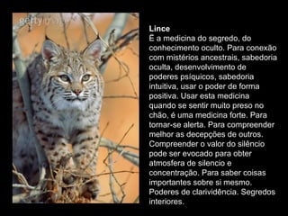 Lince  Ë a medicina do segredo, do conhecimento oculto. Para conexão com mistérios ancestrais, sabedoria oculta, desenvolvimento de poderes psíquicos, sabedoria intuitiva, usar o poder de forma positiva. Usar esta medicina quando se sentir muito preso no chão, é uma medicina forte. Para tornar-se alerta. Para compreender melhor as decepções de outros. Compreender o valor do silêncio pode ser evocado para obter atmosfera de silencio e concentração. Para saber coisas importantes sobre si mesmo. Poderes de clarividência. Segredos interiores.  