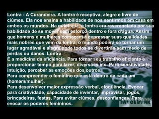 Lontra - A Curandeira. A lontra é receptiva, alegre e livre de ciúmes. Ela nos ensina a habilidade de nos sentirmos em casa em ambos os mundos. Na mitologia, a lontra era reverenciada por sua habilidade de se mover sem esforço dentro e fora d'água. Assim que homens e mulheres começam a expressar suas qualidades mais nobres que vem da lontra, o mundo poderá se tornar um lugar agradável e alegre onde todos se divertirão sem medo de perdas ou danos. Lontra  É a medicina da eficiência. Para tornar seu trabalho eficiente e proporcionar tempo para lazer, diversões etc. Para sensitividade, intuição, perceber as emoções dos outros.  Para compreender o feminino que está dentro de cada um (homem/mulher).  Para desenvolver maior expressão verbal, eloqüência. Evocar para criatividade, capacidade de inventar, improvisar, jogos, brincadeiras, festas. Para evitar ciúmes, desconfianças. Para evocar os poderes femininos.   