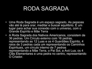 RODA SAGRADA Uma Roda Sagrada é um espaço sagrado. As pessoas vão até lá para orar, meditar e buscar equilíbrio. É um lugar para achar sua conexão com o universo, com o Grande Espírito e Mãe Terra  A Roda Sagrada dos Nativos Americanos, consistem de 36 pedras. Um Círculo externo com 16 pedras, representando as 12 Luas e os 4 Guardiães Espírito, 4 raios de 3 pedras cada um representando os Caminhos Espirituais, um círculo interno de 7 pedras representando a Mãe Terra, o Pai Sol, a Avó Lua, os 4 Clãs Elementares e uma pedra no centro, representando O Criador.  