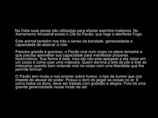 Na Índia suas penas são utilizadas para afastar espíritos malignos. No Xamanismo Ancestral existe o Clã do Pavão, que rege o elemento Fogo.  Este animal também nos trás o senso da bondade, generosidade e capacidade de abarcar a vida.  Passáro grande e gracioso, o Pavão vive num corpo no plano terrestre e que precisa aproveitar sua capacidade para manifestar prazeres hedonísticos. Sua forma é bela, mas ele não esta apegado a ela: estar em um corpo é como usar uma máscara. Quem domina a arte de pôr e tirar as máscaras quando bem entende vive no corpo com uma liberdade que lhe permite brincar.  O Pavão tem muito a nos ensinar sobre humor, o tipo de humor que nos impede de abusar do poder. Possui o dom de pegar as coisas no ar. E como todos os dons, deve ser tratado com gratidão e alegria. Pois há uma grande generosidade nesse modo de ser.  