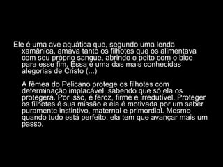 Ele é uma ave aquática que, segundo uma lenda xamânica, amava tanto os filhotes que os alimentava com seu próprio sangue, abrindo o peito com o bico para esse fim. Essa é uma das mais conhecidas alegorias de Cristo (...)  A fêmea do Pelicano protege os filhotes com determinação implacável, sabendo que só ela os protegerá. Por isso, é feroz, firme e irredutível. Proteger os filhotes é sua missão e ela é motivada por um saber puramente instintivo, maternal e primordial. Mesmo quando tudo está perfeito, ela tem que avançar mais um passo.  