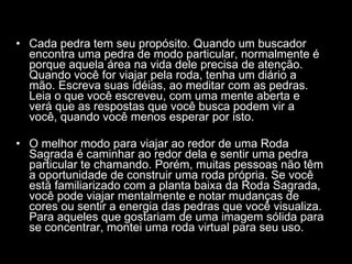Cada pedra tem seu propósito. Quando um buscador encontra uma pedra de modo particular, normalmente é porque aquela área na vida dele precisa de atenção. Quando você for viajar pela roda, tenha um diário a mão. Escreva suas idéias, ao meditar com as pedras. Leia o que você escreveu, com uma mente aberta e verá que as respostas que você busca podem vir a você, quando você menos esperar por isto.  O melhor modo para viajar ao redor de uma Roda Sagrada é caminhar ao redor dela e sentir uma pedra particular te chamando. Porém, muitas pessoas não têm a oportunidade de construir uma roda própria. Se você está familiarizado com a planta baixa da Roda Sagrada, você pode viajar mentalmente e notar mudanças de cores ou sentir a energia das pedras que você visualiza. Para aqueles que gostariam de uma imagem sólida para se concentrar, montei uma roda virtual para seu uso.  