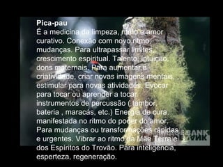 Pica-pau  É a medicina da limpeza, ritmo e amor curativo. Conexão com novo ritmo, mudanças. Para ultrapassar limites, crescimento espiritual. Talento, intuição, dons maternais. Para aumentar a criatividade, criar novas imagens mentais, , estimular para novas atividades. Evocar para tocar ou aprender a tocar instrumentos de percussão ( tambor, bateria , maracás, etc.) Energia de cura, manifestada no ritmo do poder do amor. Para mudanças ou transformações rápidas e urgentes. Vibrar ao ritmo da Mãe Terra e dos Espíritos do Trovão. Para inteligência, esperteza, regeneração.  