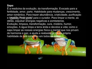 Sapo  É a medicina da evolução, da transformação. Evocado para a fertilidade, amor, parto. Habilidade para mudanças, crescimento, amor romântico. Para trazer abundância, criatividade, purificação e limpeza. Pedir poder para o curador. Para limpar a mente, as idéias, expulsar energias negativas e zombeteiras.  Evolução, limpeza, transformação, cura, mistério, humor, emoções. A água limpa a terra árida e devolve a vida; como o sapo limpar as nossas energias física e mental que nos privam de harmonia e paz, e ajuda a reabastecer nossa própria habilidade de nos curarmos em todos os níveis.  