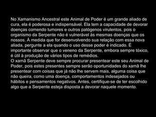 No Xamanismo Ancestral este Animal de Poder é um grande aliado de cura, ela é poderosa e indispensável. Ela tem a capacidade de devorar doenças comendo tumores e outros patógenos virulentos, pois o organismo da Serpente não é vulnerável às mesmas doenças que os nossos. À medida que for desenvolvendo sua relação com essa nova aliada, pergunte a ela quando o uso desse poder é indicado. É importante observar que o veneno da Serpente, embora sempre tóxico, é útil à produção de vários tipos de remédios.  O xamã Serpente deve sempre procurar presentear este seu Animal de Poder, pois estes presentes sempre serão oportunidades do xamã lhe presentear com coisas que já não lhe servem mais, alguma coisa que não queira, como uma doença, comportamentos indesejados ou hábitos e pensamentos negativos. Antes, certifique-se de ter escolhido algo que a Serpente esteja disposta a devorar naquele momento.  