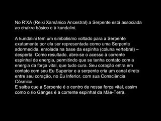 No R’XA (Reiki Xamânico Ancestral) a Serpente está associada ao chakra básico e à kundalini.  A kundalini tem um simbolismo voltado para a Serpente exatamente por ela ser representada como uma Serpente adormecida, enrolada na base da espinha (coluna vertebral) – desperta. Como resultado, abre-se o acesso à corrente espinhal de energia, permitindo que se tenha contato com a energia da força vital, que tudo cura. Seu coração entra em contato com seu Eu Superior e a serpente cria um canal direto entre seu coração, no Eu Inferior, com sua Consciência Cósmica.  E saiba que a Serpente é o centro de nossa força vital, assim como o rio Ganges é a corrente espinhal da Mãe-Terra.  