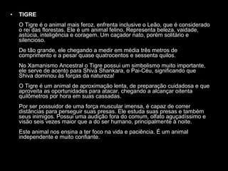 TIGRE   O Tigre é o animal mais feroz, enfrenta inclusive o Leão, que é considerado o rei das florestas. Ele é um animal felino. Representa beleza, vaidade, astúcia, inteligência e coragem. Um caçador nato, porém solitário e silencioso.  De tão grande, ele chegando a medir em média três metros de comprimento e a pesar quase quatrocentos e sessenta quilos.  No Xamanismo Ancestral o Tigre possui um simbolismo muito importante, ele serve de acento para Shiva Shankara, o Pai-Céu, significando que Shiva dominou às forças da natureza!  O Tigre é um animal de aproximação lenta, de preparação cuidadosa e que aproveita as oportunidades para atacar, chegando a alcançar oitenta quilômetros por hora em suas cassadas.  Por ser possuidor de uma força muscular imensa, é capaz de correr distâncias para perseguir suas presas. Ele estuda suas presas e também seus inimigos. Possui uma audição fora do comum, olfato aguçadíssimo e visão seis vezes maior que a do ser humano, principalmente à noite.  Este animal nos ensina a ter foco na vida e paciência. É um animal independente e muito confiante.  