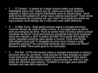1  -  O Criador - A pedra do criador ensina sobre sua própria habilidade para criar, sobre sua fé, sobre seu próprio caminho sagrado e sobre sua própria habilidade para se desenvolver. Você está tendo dificuldade em achar seus valores espirituais? Você sente a necessidade de mudança em sua vida? Você pode encontrar-se aqui porque você deseja ver a vida com uma visão diferente.  2  -  A Mãe Terra - Esta pedra ensina sobre a energia feminina nutrindo dentro de você e sobre a terra. É um lugar para se afinar com as energias da terra. Você se sente triste ou bravo sobre a atual condição da terra? Você encontra-se impotente para fazer qualquer coisa em relação a isto? A pedra da Mãe Terra pode lhe ajudar a achar soluções positivas para ajudar a cura-la. Você está tendo dificuldade como pai? A chegada de uma nova criança o está deixando ansioso? Ou você está tentando sem sucesso ter filhos? Busque a Mãe Terra para guia-lo na resolução.  3  -  Pai Sol - O Pai Sol ensina sobre a energia masculina e sobre o princípio ativo do universo. Você precisa de mais energia ou calor? Você está tendo dificuldade realizando suas tarefas? Esta pedra pode lhe ajudar a discriminar entre o que precisa ser feito e o que pode ser deixado para depois. Também é um lugar para adquirir contato com seu lado masculino.  