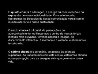 O  quinto chacra  é o laríngeo, a energia da comunicação e da expressão de nossa individualidade. Com este trabalho liberaremos os bloqueios da nossa comunicação verbal com o mundo exterior e a nossa criatividade. O  sexto chacra  é o frontal, da percepção e do autoconhecimento. Ao limparmos o centro de nossas forças mentais mais elevadas, teremos acesso à intuição, ao discernimento intelectual, à memória e a vontade, e abriremos o terceiro olho. O  sétimo chacra  é o coronário, de acesso às energias superiores. Ao trabalharmos com este centro, estaremos abrindo nossa percepção para as energias sutis que governam nossa vida. 