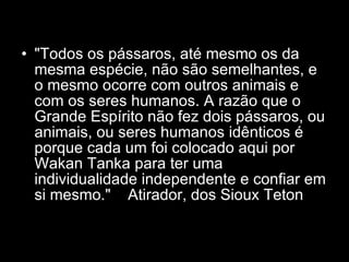 "Todos os pássaros, até mesmo os da mesma espécie, não são semelhantes, e o mesmo ocorre com outros animais e com os seres humanos. A razão que o Grande Espírito não fez dois pássaros, ou animais, ou seres humanos idênticos é porque cada um foi colocado aqui por Wakan Tanka para ter uma individualidade independente e confiar em si mesmo."  Atirador, dos Sioux Teton  