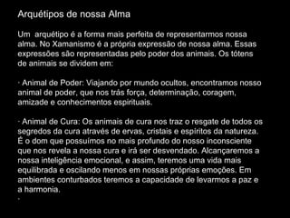 Arquétipos de nossa Alma       Um  arquétipo é a forma mais perfeita de representarmos nossa alma. No Xamanismo é a própria expressão de nossa alma. Essas expressões são representadas pelo poder dos animais. Os tótens de animais se dividem em: · Animal de Poder: Viajando por mundo ocultos, encontramos nosso animal de poder, que nos trás força, determinação, coragem, amizade e conhecimentos espirituais. · Animal de Cura: Os animais de cura nos traz o resgate de todos os segredos da cura através de ervas, cristais e espíritos da natureza. É o dom que possuímos no mais profundo do nosso inconsciente que nos revela a nossa cura e irá ser desvendado. Alcançaremos a nossa inteligência emocional, e assim, teremos uma vida mais equilibrada e oscilando menos em nossas próprias emoções. Em ambientes conturbados teremos a capacidade de levarmos a paz e a harmonia. ·  