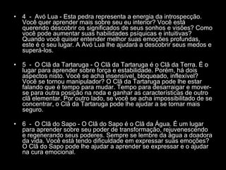 4  -  Avó Lua - Esta pedra representa a energia da introspecção. Você quer aprender mais sobre seu eu interior? Você está querendo descobrir os significados de seus sonhos e visões? Como você pode aumentar suas habilidades psíquicas e intuitivas? Quando você quiser entender melhor suas emoções profundas, este é o seu lugar. A Avó Lua lhe ajudará a descobrir seus medos e superá-los.  5  -  O Clã da Tartaruga - O Clã da Tartaruga é o Clã da Terra. É o lugar para aprender sobre força e estabilidade. Porém, há dois aspectos nisto. Você se acha insensível, bloqueado, inflexível? Você se tornou manipulador? O Clã da Tartaruga pode lhe estar falando que é tempo para mudar. Tempo para desarraigar e mover-se para outra posição na roda e ganhar as características de outro clã elementar. Por outro lado, se você se acha impossibilitado de se concentrar, o Clã da Tartaruga pode lhe ajudar a se tornar mais seguro.  6  -  O Clã do Sapo - O Clã do Sapo é o Clã da Água. É um lugar para aprender sobre seu poder de transformação, rejuvenescendo e regenerando seus poderes. Sempre se lembre da água a doadora da vida. Você está tendo dificuldade em expressar suas emoções? O Clã do Sapo pode lhe ajudar a aprender se expressar e o ajudar na cura emocional.  
