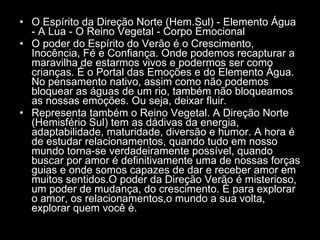 O Espírito da Direção Norte (Hem.Sul) - Elemento Água - A Lua - O Reino Vegetal - Corpo Emocional  O poder do Espírito do Verão é o Crescimento, Inocência, Fé e Confiança. Onde podemos recapturar a maravilha de estarmos vivos e podermos ser como crianças. É o Portal das Emoções e do Elemento Água. No pensamento nativo, assim como não podemos bloquear as águas de um rio, também não bloqueamos as nossas emoções. Ou seja, deixar fluir.  Representa também o Reino Vegetal. A Direção Norte (Hemisfério Sul) tem as dádivas da energia, adaptabilidade, maturidade, diversão e humor. A hora é de estudar relacionamentos, quando tudo em nosso mundo torna-se verdadeiramente possível, quando buscar por amor é definitivamente uma de nossas forças guias e onde somos capazes de dar e receber amor em muitos sentidos.O poder da Direção Verão é misterioso, um poder de mudança, do crescimento. É para explorar o amor, os relacionamentos,o mundo a sua volta, explorar quem você é.  