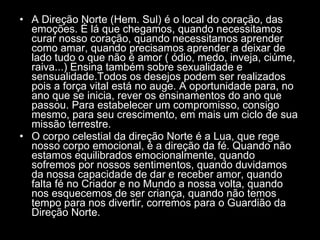 A Direção Norte (Hem. Sul) é o local do coração, das emoções. É lá que chegamos, quando necessitamos curar nosso coração, quando necessitamos aprender como amar, quando precisamos aprender a deixar de lado tudo o que não é amor ( ódio, medo, inveja, ciúme, raiva...) Ensina também sobre sexualidade e sensualidade.Todos os desejos podem ser realizados pois a força vital está no auge. A oportunidade para, no ano que se inicia, rever os ensinamentos do ano que passou. Para estabelecer um compromisso, consigo mesmo, para seu crescimento, em mais um ciclo de sua missão terrestre.  O corpo celestial da direção Norte é a Lua, que rege nosso corpo emocional, é a direção da fé. Quando não estamos equilibrados emocionalmente, quando sofremos por nossos sentimentos, quando duvidamos da nossa capacidade de dar e receber amor, quando falta fé no Criador e no Mundo a nossa volta, quando nos esquecemos de ser criança, quando não temos tempo para nos divertir, corremos para o Guardião da Direção Norte.  