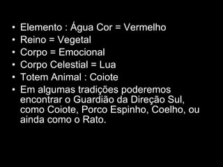 Elemento : Água Cor = Vermelho  Reino = Vegetal  Corpo = Emocional  Corpo Celestial = Lua  Totem Animal : Coiote  Em algumas tradições poderemos encontrar o Guardião da Direção Sul, como Coiote, Porco Espinho, Coelho, ou ainda como o Rato.  