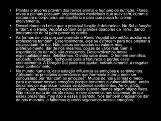 Plantas e árvores provêm dos reinos animal e humano de nutrição. Flores, ervas e plantas possuem propriedades medicinais que suavizam, curam e restauram o corpo para um equilíbrio e para que possa funcionar efetivamente.  Descobrimos no Leste que a principal função é determinar. No Sul a função é "dar", e o Reino Vegetal contém os grandes doadores da Terra, dando inteiramente de´sí para prover os outros.  As formas de vida que compreende o Reino Vegetal são então, auxiliares e professores também. Essencialmente, eles se esforçam para nos ensinar a necessidade de dar. Não coisas compradas ou valores mas, preferivelmente, dar de nós mesmos, coisas de valor real. Sem a experiência de dar nós não crescemos. Desenvolvemos nossa espiritualidade mas, debilitamos. O indio sabe disso. O homem científico, educado, sofisticado, fechou-se para a Natureza e perdeu esse conhecimento. A Direção Sul pode nos ajudar, individualmente, a resgatar esse conhecimento.  No mundo humano, esta estação influencia as emoções e sentimentos. Aplicando os princípios aprendemos que harmonia interna pode ser conquistada por "dar com as emoções". Muitos de nós usamos o medo para expressar nossas emoções porque tememos a vulnerabilidade, então deixamos de expressar nossos verdadeiros sentimentos. Amor, afeto, estima, são muitas vezes expressados quando damos algum objeto físico. Não existe nada de errado nisso, e nem devemos nos dispensar de dar esses presentes, mas não é essse o sentido. Nós também precisamos dar de nós mesmos, e falhamos quando seguramos nossas emoções.  