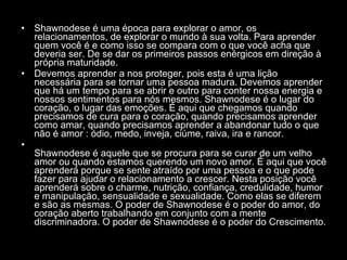 Shawnodese é uma época para explorar o amor, os relacionamentos, de explorar o mundo à sua volta. Para aprender quem você é e como isso se compara com o que você acha que deveria ser. De se dar os primeiros passos enérgicos em direção à própria maturidade.  Devemos aprender a nos proteger, pois esta é uma lição necessária para se tornar uma pessoa madura. Devemos aprender que há um tempo para se abrir e outro para conter nossa energia e nossos sentimentos para nós mesmos. Shawnodese é o lugar do coração, o lugar das emoções. É aqui que chegamos quando precisamos de cura para o coração, quando precisamos aprender como amar, quando precisamos aprender a abandonar tudo o que não é amor : ódio, medo, inveja, ciúme, raiva, ira e rancor.  Shawnodese é aquele que se procura para se curar de um velho amor ou quando estamos querendo um novo amor. É aqui que você aprenderá porque se sente atraído por uma pessoa e o que pode fazer para ajudar o relacionamento a crescer. Nesta posição você aprenderá sobre o charme, nutrição, confiança, credulidade, humor e manipulação, sensualidade e sexualidade. Como elas se diferem e são as mesmas. O poder de Shawnodese é o poder do amor, do coração aberto trabalhando em conjunto com a mente discriminadora. O poder de Shawnodese é o poder do Crescimento.  