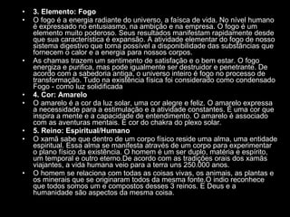 3. Elemento: Fogo  O fogo é a energia radiante do universo, a faísca de vida. No nível humano é expressado no entusiasmo, na ambição e na empresa. O fogo é um elemento muito poderoso. Seus resultados manifestam rapidamente desde que sua característica é expansão. A atividade elementar do fogo de nosso sistema digestivo que torna possível a disponibilidade das substâncias que fornecem o calor e a energia para nossos corpos.  As chamas trazem um sentimento de satisfação e o bem estar. O fogo energiza e purifica, mas pode igualmente ser destruidor e penetrante. De acordo com a sabedoria antiga, o universo inteiro é fogo no processo de transformação. Tudo na existência física foi considerado como condensado Fogo - como luz solidificada  4. Cor: Amarelo  O amarelo é a cor da luz solar, uma cor alegre e feliz. O amarelo expressa a necessidade para a estimulação e a atividade constantes. É uma cor que inspira a mente e a capacidade de entendimento. O amarelo é associado com as aventuras mentais. É cor do chakra do plexo solar.  5. Reino: Espiritual/Humano  O xamã sabe que dentro de um corpo físico reside uma alma, uma entidade espiritual. Essa alma se manifesta através de um corpo para experimentar o plano físico da existência. O homem é um ser duplo, matéria e espírito, um temporal e outro eterno.De acordo com as tradições orais dos xamãs viajantes, a vida humana veio para a terra uns 250.000 anos.  O homem se relaciona com todas as coisas vivas, os animais, as plantas e os minerais que se originaram todos da mesma fonte.O indio reconhece que todos somos um e compostos desses 3 reinos. E Deus e a humanidade são aspectos da mesma coisa.  