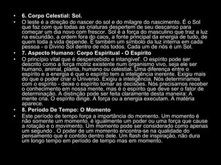 6. Corpo Celestial: Sol.  O leste é a direção do nascer do sol e do milagre do nascimento. É o Sol que faz com que todas as criaturas despertem de seu descanso para começar um dia novo com frescor. Sol é a força do masculino que traz a luz na escuridão, a ordem fora do caos, a fonte principal da energia de tudo, de quem toda a vida depende. É também um símbolo da luz interna em cada pessoa - o Divino Sol dentro de nós todos. Cada um de nós é um Sol.  7. Aspecto Humano: Corpo Espiritual - O Espírito  O princípio vital que é despercebido e intangivel'. O espírito pode ser descrito como a força motriz existente num organismo vivo, seja ele ser humano, animal, planta, humano ou celestial. Uma diferença entre o espírito e a energia é que o espírito tem a inteligência inerente. Exigiu mais do que o poder criar o Universo. Exigiu a inteligência. Nós determinamos com o espírito - deixe o espírito tomar as decisões. Nós precisamos receber o conhecimento em nossa mente, mas é o espírito que deve ser o fator de determinação. A distinção pode ser feita claramente desta maneira: A mente cria. O espírito dirige. A força ou a energia executam. A matéria aparece.  8. Período De Tempo: O Momento  Este período de tempo força a importância do momento. Um momento é não somente um momento, é igualmente um poder ou uma força que cause a rotação e o movimento. Um momento pode ser considerado como apenas um segundo . O poder de um momento encontra-se na qualidade do pensamento que é contido dentro dele. Um flash de inspiração, não dura um longo tempo em período de tempo mas em momento.  