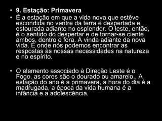 9. Estação: Primavera  É a estação em que a vida nova que estêve escondida no ventre da terra é despertada e estourada adiante no esplendor. O leste, então, é o sentido do despertar e de tornar-se ciente ambos, dentro e fora. A vinda adiante da nova vida. É onde nós podemos encontrar as respostas às nossas necessidades na natureza e no espírito.  O elemento associado à Direção Leste é o Fogo, as cores são o dourado ou amarelo.. A estação do ano é a primavera, a hora do dia é a madrugada, a época da vida humana é a infância e a adolescência.  