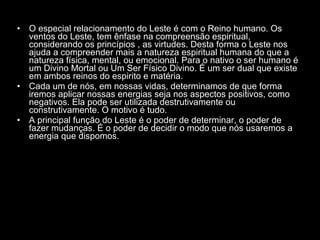 O especial relacionamento do Leste é com o Reino humano. Os ventos do Leste, tem ênfase na compreensão espiritual, considerando os princípios , as virtudes. Desta forma o Leste nos ajuda a compreender mais a natureza espiritual humana do que a natureza física, mental, ou emocional. Para o nativo o ser humano é um Divino Mortal ou Um Ser Físico Divino. É um ser dual que existe em ambos reinos do espirito e matéria.  Cada um de nós, em nossas vidas, determinamos de que forma iremos aplicar nossas energias seja nos aspectos positivos, como negativos. Ela pode ser utilizada destrutivamente ou construtivamente. O motivo é tudo.  A principal função do Leste é o poder de determinar, o poder de fazer mudanças. É o poder de decidir o modo que nós usaremos a energia que dispomos.  