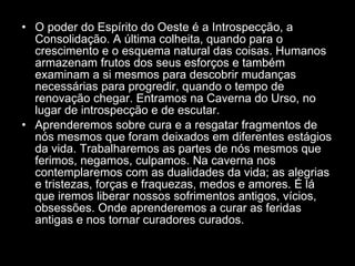 O poder do Espírito do Oeste é a Introspecção, a Consolidação. A última colheita, quando para o crescimento e o esquema natural das coisas. Humanos armazenam frutos dos seus esforços e também examinam a si mesmos para descobrir mudanças necessárias para progredir, quando o tempo de renovação chegar. Entramos na Caverna do Urso, no lugar de introspecção e de escutar.  Aprenderemos sobre cura e a resgatar fragmentos de nós mesmos que foram deixados em diferentes estágios da vida. Trabalharemos as partes de nós mesmos que ferimos, negamos, culpamos. Na caverna nos contemplaremos com as dualidades da vida; as alegrias e tristezas, forças e fraquezas, medos e amores. É lá que iremos liberar nossos sofrimentos antigos, vícios, obsessões. Onde aprenderemos a curar as feridas antigas e nos tornar curadores curados.  