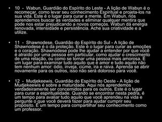 10  -  Wabun, Guardião do Espírito do Leste - A lição de Wabun é o recomeçar, como levar seu conhecimento Espiritual e projeta-los na sua vida. Este é o lugar para curar a mente. Em Wabun, nós aprendemos buscar as verdades e eliminar qualquer mentira que pode nos estar prejudicando a novos começos. Wabun dá energia renovada, intensidade e persistência. Ache sua criatividade e a utilize.  11  -  Shawnodese, Guardião do Espírito do Sul - A lição de Shawnodese é o da proteção. Este é o lugar para curar as emoções e o coração. Shawnodese pode lhe ajudar a entender por que você é atraído por uma pessoa em particular, como ajudar o crescimento de uma relação, ou como se tornar uma pessoa mais amorosa. É um lugar para examinar tudo aquilo que é amor e tudo aquilo não tem nenhum amor: ódio, inveja, ciúme, ira e raiva. Aprenda se abrir novamente para os outros, isso não será doloroso para você.  12  -  Mudjekeewis, Guardião do Espírito do Oeste - A lição de Mudjekeewis é sobre a maturidade. Aqui nós aprendemos verdadeiramente ser concernidos para os outros. Este é o lugar para curar a espiritualidade. Quando se encontrar nesta pedra, é um tempo para avaliar tudo aquilo que você aprendeu na vida e pergunte o que você deverá fazer para ajudar cumprir seu propósito. É um tempo para compartilhar seu conhecimento como um professor.  