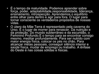 É o tempo da maturidade. Podemos aprender sobre força, poder, adaptabilidade,responsabilidade, liderança, ensinamento, introspecção. Aprendemos o equilíbrio entre olhar para dentro e agir para fora. O lugar para tornar consciente os verdadeiros propósitos de nossas vidas.  O útero da Mãe Terra é representado pela caverna do Urso. É o lugar de morrer para renascer. Da nutrição e da proteção. Do mundo subterrâneo e da escuridão, o Feminino Profundo.É o tempo para se encontrar consigo mesmo, meditar profundamente. Para ser nutrido com maior energia física, colocar os pés no chão. Para alcançar metas pessoais, conseguir silêncio interior e saúde física, mudar de emprego ou trabalho. A ênfase do Oeste é nas coisas sólidas e físicas.  