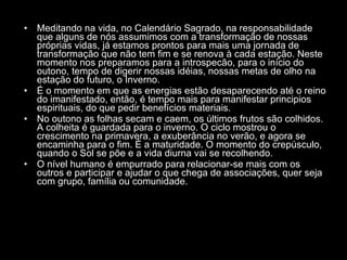 Meditando na vida, no Calendário Sagrado, na responsabilidade que alguns de nós assumimos com a transformação de nossas próprias vidas, já estamos prontos para mais uma jornada de transformação que não tem fim e se renova à cada estação. Neste momento nos preparamos para a introspecão, para o início do outono, tempo de digerir nossas idéias, nossas metas de olho na estação do futuro, o Inverno.  É o momento em que as energias estão desaparecendo até o reino do imanifestado, então, é tempo mais para manifestar principios espirituais, do que pedir benefícios materiais.  No outono as folhas secam e caem, os últimos frutos são colhidos. A colheita é guardada para o inverno. O ciclo mostrou o crescimento na primavera, a exuberância no verão, e agora se encaminha para o fim. É a maturidade. O momento do crepúsculo, quando o Sol se põe e a vida diurna vai se recolhendo.  O nível humano é empurrado para relacionar-se mais com os outros e participar e ajudar o que chega de associações, quer seja com grupo, família ou comunidade.  