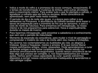 Indica a morte do velho e a promessa de novos começos, renascimento. É o tempo de transformação e mudança de ênfase, para outras atividades, para o crescimento interior. Para avaliar tudo o que foi plantado e colhido, e agradecer a colheita seja ela farta ou escassa, tendo consciência do aprendizado, sem pedir nada nesta ocasião.  O período de dia e de noite são iguais, é a época para colher o que semeamos na Primavera. A abundância da colheita também deve trazer o senso de preparação para o momento do frio que se aproxima, e para o ciclo de morte da natureza. Para entrarmos em introspecção, no nosso interior e de nos prepararmos para sobreviver, física e espiritualmente, durante os meses de inverno.  Para fazermos introspecção, para encontrar a sabedoria e o conhecimento, que vem com o período de maturidade.  Momento de expansão da consciência, para mudar o nível de percepção e compreender o mistério da vida e da morte além dos medos e limitações.  Na caverna nos contemplaremos as dualidades da vida; as alegrias e tristezas, forças e fraquezas, medos e amores. É lá que iremos liberar nossos sofrimentos antigos, vícios, obsessões. Onde aprenderemos a curar as feridas antigas e nos tornar curadores curados. Nesse estudo nos sentimos amorosamente envergonhados, quando temos consciência de ter feito algo que precisa ser corrigido, e, nos responsabilizamos por nossas ações. Iremos sentir nossa capacidade de curar, quando estivermos dispostos a corrigir nossos comportamentos inadequados e aprendemos a não carregar culpas.  