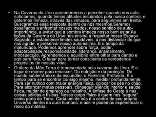 Na Caverna do Urso aprenderemos a perceber quando nos auto-sabotamos, quando temos atitudes inspirados pela nossa sombra, e obtermos firmeza, através das virtudes, para seguirmos em frente. Buscaremos essa resposta dentro de nós mesmos.Seremos desafiados a enfrentar nossos medos, nosso sentido de auto-importância, a evitar que a sombra impeça nosso bem estar.As lições da Caverna do Urso nos ensina a respeitar nosso Espaço Sagrado, a estabelecer limites saudáveis, a nos distanciar do que nos agride, a preservar nossa auto-estima. É o tempo da maturidade. Podemos aprender sobre força, poder, adaptabilidade,responsabilidade, liderança, ensinamento, introspecção. Aprendemos o equilíbrio entre olhar para dentro e agir para fora. O lugar para tornar consciente os verdadeiros propósitos de nossas vidas.  O útero da Mãe Terra é representado pela caverna do Urso. É o lugar de morrer para renascer. Da nutrição e da proteção. Do mundo subterrâneo e da escuridão, o Feminino Profundo. É o tempo para se encontrar consigo mesmo, meditar profundamente. Para ser nutrido com maior energia física, colocar os pés no chão. Para alcançar metas pessoais, conseguir silêncio interior e saúde fisica, mudar de emprego ou trabalho. A ênfase do Oeste é nas coisas sólidas e físicas. Nosso corpo físico é quem nos "segura" como parte da Terra. Cada um de nós é o centro do seu próprio Universo dentro da aura humana, e assim podemos experienciar o reino da matéria.  