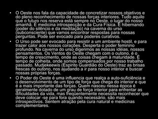 O Oeste nos fala da capacidade de concretizar nossos objetivos e do pleno reconhecimento de nossas forças interiores. Tudo aquilo que o futuro nos reserva está sempre no Oeste, o lugar do nosso amanhã. É medicina introspecção e da Cura Física. É hibernando (poder do silêncio e da meditação) na caverna do urso (subconsciente) que vamos encontrar respostas para nossas perguntas. Pode ser evocado para poderes curativos.  O Urso pode ser evocado para resistir a um ambiente hostil, e para trazer calor aos nossos corações. Desperta o poder feminino profundo. Na caverna do urso digerimos as nossas idéias, nossos pensamentos. Os Ventos do Oeste chegam com o outono, é o tempo de crescimento, onde as coisas chegam à maturidade. É tempo de colheita, onde somos compensados por nosso trabalho passado. Mudjekeewis (Espirito Guardião do Oeste) traz as brisas frescas do outono, nos ajudando a ir para nosso interior e buscar nossas próprias forças.  O Poder do Oeste é uma influencia que realça a auto-suficiência e o desenvolvimento de um tipo de força que chega do interior e que é a mais importante das forças. Quem nasceu nessa época é geralmente dotado de um grau de força interior para enfrentar as dificuldades da vida, mas freqüentemente necessita reconhecer que deve colocar -se para fora quando necessário, são mais introspectivos. Sentem atração pela cura natural e medicinas complementares.  