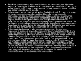 Sun Bear poeticamente descreve Wabbose, representado pelo Elemento Vento (Ar). A estação é o inverno. A hora do dia é a meia-noite. O tempo de vida é tanto a velhice com a neve sobre a cabeça, como os recém nascidos que estão voltando a este mundo.  O inverno é o tempo mais paradoxal da Roda Medicinal. É o tempo em que as coisas parecem estar adormecidas. Contudo, com a aparente dormência, um dos maiores crescimentos está ocorrendo. É no inverno quando as sementes permanecem congeladas dentro da terra, que elas pegam para sí as energias da terra que lhes permitem crescer nas estações por vir. É no Sul que nossos corpos não conseguem se mover tão facilmente quanto o fizeram no passado ou farão no futuro, que parecemos forçados a levar para dentro de nós a sabedoria do Espírito que usaremos à medida que contiuamos a nossa jornada em torno da Roda.  O tempo de Waboose é um tempo para desacelerar, de aparente restrições. É quando a atividade exteriormente diminui efetivamente. É um tempo de escuridão, quietude e sonhos. É uma época em que os humanos estão fragilizados, quando sua pele está enrugada. É um tempo em que as pessoas tendem a reminiscências e compartilham da sabedoria que adquiriram. É um tempo para se avaliar realizações e propósitos e de se preparar para a dádiva maior de morte e renascimento. É uma época em que muitas pessoas atingem uma compreensão de suas próprias vidas, uma aceitação do que elas alcançaram e do que não. Pode ser um tempo de paz, um tempo de poder, um tempo de perdão, de compaixão por tudo à sua volta. É época de se libertar de velhos padrões de comportamento, para se render às pequenas mudanças do corpo e da mente em preparação, para as mudanças maiores que virão.  