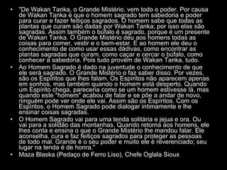 "De Wakan Tanka, o Grande Mistério, vem todo o poder. Por causa de Wakan Tanka é que o homem sagrado tem sabedoria e poder para curar e fazer feitiços sagrados. O homem sabe que todas as plantas que curam são dadas por Wakan Tanka; por isso elas são sagradas. Assim também o búfalo é sagrado, porque é um presente de Wakan Tanka. O Grande Mistério deu aos homens todas as coisas para comer, vestir e o bem-estar. E ao homem ele deu o conhecimento de como usar essas dádivas, como encontrar as plantas sagradas que curam, como caçar e cercar o búfalo, como conhecer a sabedoria. Pois tudo provém de Wakan Tanka, tudo.  Ao Homem Sagrado é dado na juventude o conhecimento de que ele será sagrado. O Grande Mistério o faz saber disso. Por vezes, são os Espíritos que lhes falam. Os Espíritos não aparecem apenas em sonhos, mas também quando o homem está desperto. Quando um Espírito chega, pareceria como se um homem estivesse lá, mas quando este "homem" acabou de falar e se põe a andar de novo, ninguém pode ver onde ele vai. Assim são os Espíritos. Com os Espíritos, o Homem Sagrado pode dialogar intimamente e lhe ensinar coisas sagradas.  O Homem Sagrado vai para uma tenda solitária e jejua e ora. Ou vai para a solidão das montanhas. Quando retorna aos homens, ele lhes conta e ensina o que o Grande Mistério lhe mandou falar. Ele aconselha, cura e faz feitiços sagrados para proteger as pessoas de todo mal. Grande é o seu poder e muito ele é reverenciado; seu lugar na tenda é de honra."  Maza Blaska (Pedaço de Ferro Liso), Chefe Oglala Sioux  