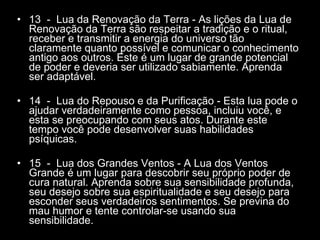 13  -  Lua da Renovação da Terra - As lições da Lua de Renovação da Terra são respeitar a tradição e o ritual, receber e transmitir a energia do universo tão claramente quanto possível e comunicar o conhecimento antigo aos outros. Este é um lugar de grande potencial de poder e deveria ser utilizado sabiamente. Aprenda ser adaptável.  14  -  Lua do Repouso e da Purificação - Esta lua pode o ajudar verdadeiramente como pessoa, incluiu você, e esta se preocupando com seus atos. Durante este tempo você pode desenvolver suas habilidades psíquicas.  15  -  Lua dos Grandes Ventos - A Lua dos Ventos Grande é um lugar para descobrir seu próprio poder de cura natural. Aprenda sobre sua sensibilidade profunda, seu desejo sobre sua espiritualidade e seu desejo para esconder seus verdadeiros sentimentos. Se previna do mau humor e tente controlar-se usando sua sensibilidade.  