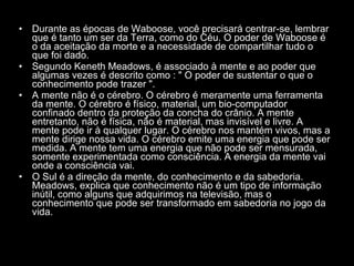 Durante as épocas de Waboose, você precisará centrar-se, lembrar que é tanto um ser da Terra, como do Céu. O poder de Waboose é o da aceitação da morte e a necessidade de compartilhar tudo o que foi dado.  Segundo Keneth Meadows, é associado à mente e ao poder que algumas vezes é descrito como : " O poder de sustentar o que o conhecimento pode trazer ".  A mente não é o cérebro. O cérebro é meramente uma ferramenta da mente. O cérebro é físico, material, um bio-computador confinado dentro da proteção da concha do crânio. A mente entretanto, não é física, não é material, mas invisível e livre. A mente pode ir à qualquer lugar. O cérebro nos mantém vivos, mas a mente dirige nossa vida. O cérebro emite uma energia que pode ser medida. A mente tem uma energia que não pode ser mensurada, somente experimentada como consciência. A energia da mente vai onde a consciência vai.  O Sul é a direção da mente, do conhecimento e da sabedoria. Meadows, explica que conhecimento não é um tipo de informação inútil, como alguns que adquirimos na televisão, mas o conhecimento que pode ser transformado em sabedoria no jogo da vida.  