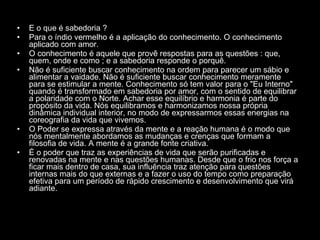 E o que é sabedoria ?  Para o índio vermelho é a aplicação do conhecimento. O conhecimento aplicado com amor.  O conhecimento é aquele que provê respostas para as questões : que, quem, onde e como ; e a sabedoria responde o porquê.  Não é suficiente buscar conhecimento na ordem para parecer um sábio e alimentar a vaidade. Não é suficiente buscar conhecimento meramente para se estimular a mente. Conhecimento só tem valor para o "Eu Interno" quando é transformado em sabedoria por amor, com o sentido de equilibrar a polaridade com o Norte. Achar esse equilíbrio e harmonia é parte do propósito da vida. Nós equilibramos e harmonizamos nossa própria dinâmica individual interior, no modo de expressarmos essas energias na coreografia da vida que vivemos.  O Poder se expressa através da mente e a reação humana é o modo que nós mentalmente abordamos as mudanças e crenças que formam a filosofia de vida. A mente é a grande fonte criativa.  É o poder que traz as experiências de vida que serão purificadas e renovadas na mente e nas questões humanas. Desde que o frio nos força a ficar mais dentro de casa, sua influência traz atenção para questões internas mais do que externas e a fazer o uso do tempo como preparação efetiva para um período de rápido crescimento e desenvolvimento que virá adiante.  