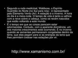 Segundo a roda medicinal, Wabbose, o Espírito Guardião do Norte (no Sul para nós) : é representado pelo Elemento Vento (Ar). A estação é o inverno. A hora do dia é a meia-noite. O tempo de vida é tanto a velhice com a neve sobre a cabeça, como os recém nascidos que estão voltando a este mundo  É o tempo em que as coisas parecem estar adormecidas. Contudo, com a aparente dormência, um dos maiores crescimentos está ocorrendo. É no inverno quando as sementes permanecem congeladas dentro da terra, que elas pegam para sí as energias da terra que lhes permitem crescer nas estações por vir. http://www.xamanismo.com.br/ 