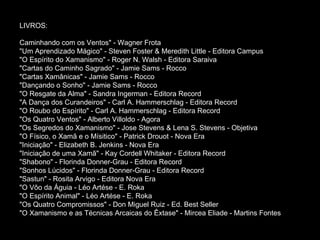 LIVROS: Caminhando com os Ventos" - Wagner Frota  "Um Aprendizado Mágico" - Steven Foster & Meredith Little - Editora Campus  "O Espírito do Xamanismo" - Roger N. Walsh - Editora Saraiva  "Cartas do Caminho Sagrado" - Jamie Sams - Rocco  "Cartas Xamânicas" - Jamie Sams - Rocco  "Dançando o Sonho" - Jamie Sams - Rocco  "O Resgate da Alma" - Sandra Ingerman - Editora Record  "A Dança dos Curandeiros" - Carl A. Hammerschlag - Editora Record  "O Roubo do Espírito" - Carl A. Hammerschlag - Editora Record  "Os Quatro Ventos" - Alberto Villoldo - Agora  "Os Segredos do Xamanismo" - Jose Stevens & Lena S. Stevens - Objetiva  "O Físico, o Xamã e o Mísitico" - Patrick Drouot - Nova Era  "Iniciação" - Elizabeth B. Jenkins - Nova Era  "Iniciação de uma Xamã" - Kay Cordell Whitaker - Editora Record  "Shabono" - Florinda Donner-Grau - Editora Record  "Sonhos Lúcidos" - Florinda Donner-Grau - Editora Record  "Sastun" - Rosita Arvigo - Editora Nova Era  "O Vôo da Águia - Léo Artése - E. Roka  "O Espírito Animal" - Léo Artése - E. Roka  "Os Quatro Compromissos" - Don Miguel Ruiz - Ed. Best Seller  "O Xamanismo e as Técnicas Arcaicas do Êxtase" - Mircea Eliade - Martins Fontes  