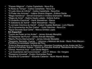 "Passes Mágicos" - Carlos Castañeda - Nova Era  "A Roda do Tempo" - Carlos Castañeda - Nova Era  "O Lado Ativo do Infinito" - Carlos Castañeda - Nova Era  "O Poder dos Animais" - Valéria Silvéria Wagner - Editora Gente  "Magia Xamânica" - Derval Gramacho e Victória Gramacho - Madras  "Magia do Amor" - Djalma Sayão Lobato - Editora Sulina  "O Andarilho Espiritual" - Hank Wesselman - Racco  "A Sabedoria do Xamã" - Hank Wesselman - Racco  "A Jornada Cósmica do Xamã" - Araken Guedes Barbosa - Livro Rápido  "Os Ensinamentos de Don Carlos" - Victor Sánchez - Nova Era  "Águia Dourada Que Canta" - Marcia Simões Lopes  Em Espanhol: "Centro de Poder en los Andes" - James Arévalo Merejildo  "El Despertar del Puma" - James Arévalo Merejildo  "Machu Picchu Eternamente" - James Arévalo Merejildo  "Despierta, Remedio, Cuenta...": Adivinos y Médicos del Ande - Mario Polia Meconi - Pontificia Universidade Catolica del Peru  "Entre la Repugnancia y la Seducción: Ofrendas Complejas en los Andes del Sur - Gerardo Fernandez Soares - Centro de Estudios Andinos "Bartolomé de las Casas"  "Q'eros: Herencia Inca" - Luis Dávila Negron  "Los Guardianes del Conocimiento" - Jean P. Wilcox - Ed. Vergara  "Peregrina Universal" - Evelyn Guimarães Paiva  "Eduardo El Curandero" - Eduardo Calderón - North Atlantic Books  