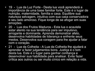 19  -  Lua da Luz Forte - Desta lua você aprenderá a importância de uma base familiar forte. Este é o lugar de nutrição, maternidade, família e casa. Equilibre sua natureza selvagem, intuitiva com sua casa conservadora e seu lado amoroso. Fique longe de se afogar em suas emoções.  20  -  Lua dos Frutos Maduros - Esta lua o acautela estar atento na sua tendência para ser impulsivo, arrogante e dominante. Aprenda demonstrar afeto, desenvolva habilidades de liderança e enfrente seus medos. Desenvolva sua coragem para lhe ajudar a falar com o coração.  21  -  Lua da Colheita - A Lua da Colheita lhe ajudará a aprender a fazer julgamentos bons. Justiça é o tom desta lua. Este é o lugar para ganhar confiança e desenvolver sua habilidade para analisar. Evite fazer crítica aos outros ou ser muito cínico em relação a vida.  