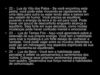 22 -  Lua do Vôo dos Patos - Se você encontrou esta pedra, você pode estar movendo-se rapidamente de uma idéia para outra ou estar tendo altos e baixos em seu estado de humor. Você precisa se equilibrar puxando a energia da terra e do sol para você. Pode haver um pouco de desconforto enquanto alcança o equilíbrio. Seja forte em suas decisões, como muitas mudanças pode haver confusão mental e emocional.  23  -  Lua do Tempo Frio - Aqui você aprenderá sobre a extensão de sua própria energia. Você tem a habilidade para criar a mudança e um forte desejo de conhecer a verdade. Você pode viajar entre os mundos diferentes e pode ser um mensageiro nos aspectos espirituais de sua vida. Mantenha-se equilibrado.  24  -  Lua da Neve - Você tem a habilidade para perceber e refletir os pensamentos e sentimentos dos outros. Coloque seus próprios sentimentos pessoais num quadro. Desenvolva sua força mental e habilidades de comunicação.  