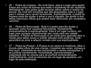 25  -  Pedra da Limpeza - No nível físico, este é o lugar para ajudar limpar seu corpo de toxinas que estão o impedindo de ser saudável. Mentalmente, esta pedra ajuda esvaziar idéias velhas e modos de pensar. Se você tem emoções que são bloqueadas, este é o lugar para ir clarear seus canais emocionais. Espiritualmente, a pedra da limpeza pode lhe ajudar a achar o que é sagrado, lhe ajudar a tirar idéias espirituais velhas que podem estar obstruindo seu verdadeiro caminho.  26  -  Pedra da Renovação - Esta é a pedra para lhe ajudar a aprender como ficar saudável fisicamente, mentalmente, emocionalmente e espiritualmente. Este é um lugar curativo, um lugar para começar reconstruindo seu corpo para seu estado saudável. A Pedra da Renovação é um modo para aprender abrir a mente para idéias novas e manter atitudes mais positivas. Você aprenderá se amar e adquirir contato com sua espiritualidade.  27  -  Pedra da Pureza - A Pureza é um retorno a inocência, olhar o mundo pelos olhos de uma criança. Limpando seu corpo, começa a ficar puro. Libertando-se dos preconceitos e certas concepções, é se purificar mentalmente. Honestidade, espontaneidade e integridade são as chaves para se purificar emocionalmente. Espiritualmente, você se encontra em um lugar de equilíbrio, um lugar de auto-realização.  